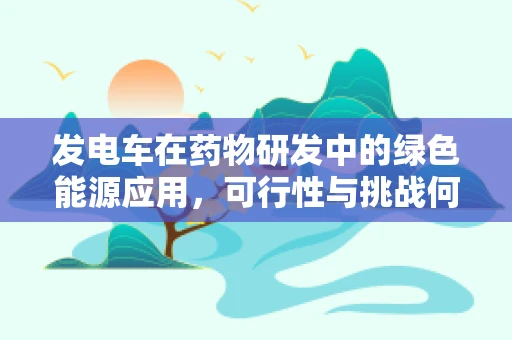 发电车在药物研发中的绿色能源应用，可行性与挑战何在？