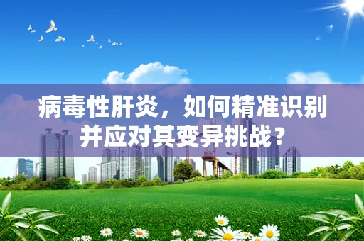 病毒性肝炎，如何精准识别并应对其变异挑战？