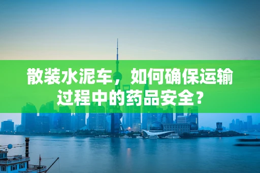 散装水泥车，如何确保运输过程中的药品安全？
