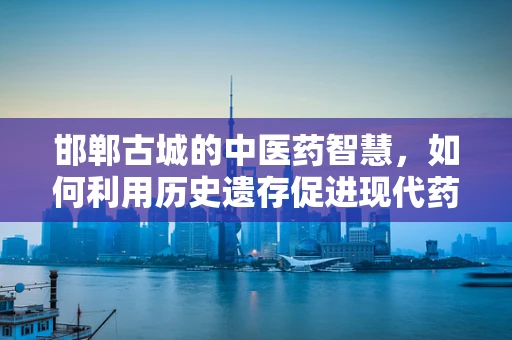 邯郸古城的中医药智慧，如何利用历史遗存促进现代药剂研发？