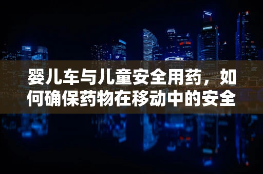 婴儿车与儿童安全用药，如何确保药物在移动中的安全传递？