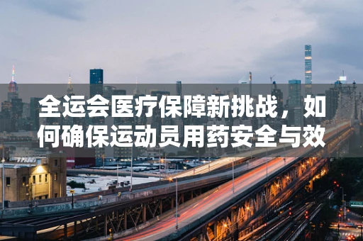 全运会医疗保障新挑战，如何确保运动员用药安全与效能？