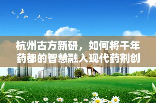 杭州古方新研，如何将千年药都的智慧融入现代药剂创新？