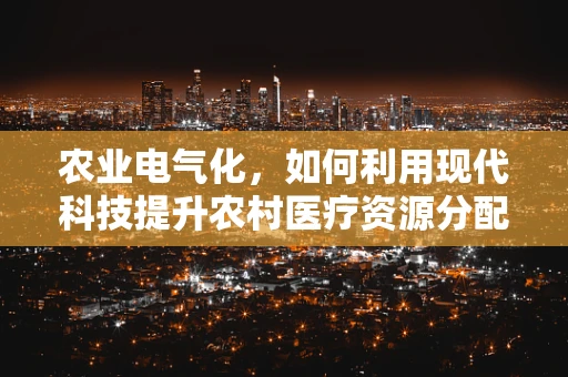 农业电气化，如何利用现代科技提升农村医疗资源分配效率？