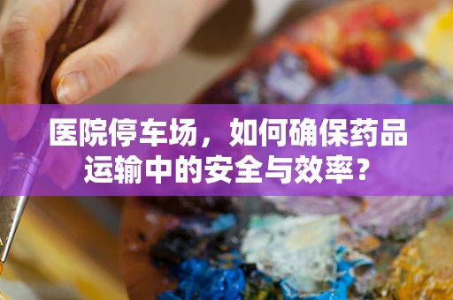 医院停车场，如何确保药品运输中的安全与效率？