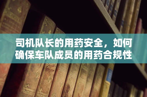 司机队长的用药安全，如何确保车队成员的用药合规性？