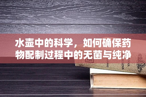 水壶中的科学，如何确保药物配制过程中的无菌与纯净？