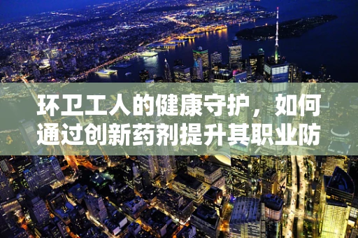 环卫工人的健康守护，如何通过创新药剂提升其职业防护？