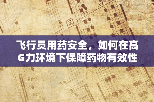 飞行员用药安全，如何在高G力环境下保障药物有效性？