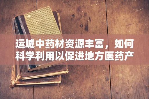运城中药材资源丰富，如何科学利用以促进地方医药产业发展？