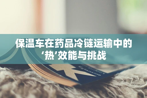保温车在药品冷链运输中的‘热’效能与挑战