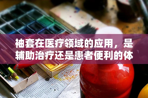 袖套在医疗领域的应用，是辅助治疗还是患者便利的体现？