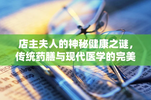 店主夫人的神秘健康之谜，传统药膳与现代医学的完美融合？