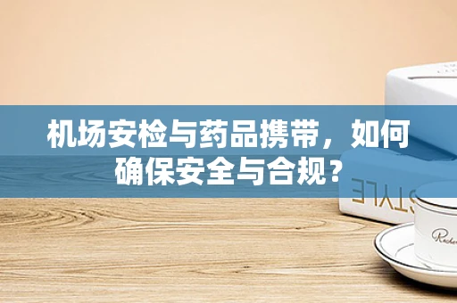 机场安检与药品携带，如何确保安全与合规？