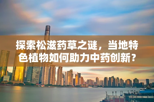 探索松滋药草之谜，当地特色植物如何助力中药创新？