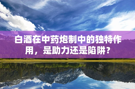 白酒在中药炮制中的独特作用，是助力还是陷阱？