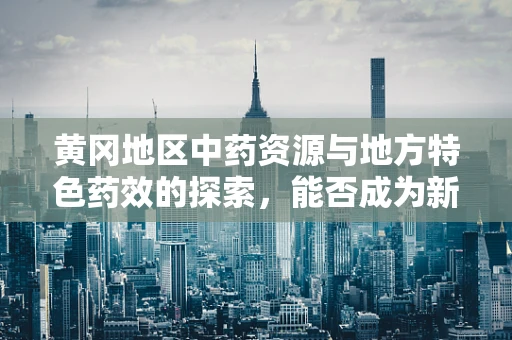 黄冈地区中药资源与地方特色药效的探索，能否成为新药研发的‘金矿’？
