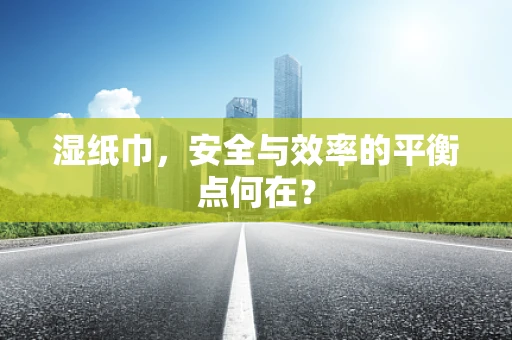 湿纸巾，安全与效率的平衡点何在？