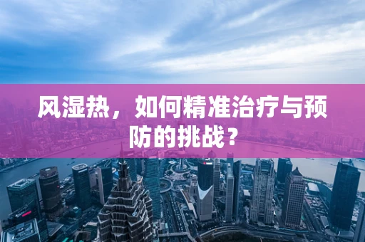 风湿热，如何精准治疗与预防的挑战？