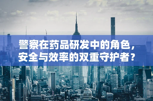 警察在药品研发中的角色，安全与效率的双重守护者？