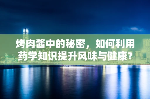 烤肉酱中的秘密，如何利用药学知识提升风味与健康？