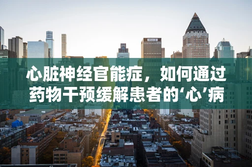 心脏神经官能症，如何通过药物干预缓解患者的‘心’病？