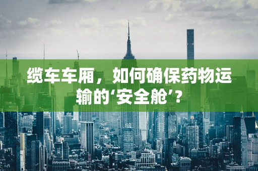 缆车车厢，如何确保药物运输的‘安全舱’？