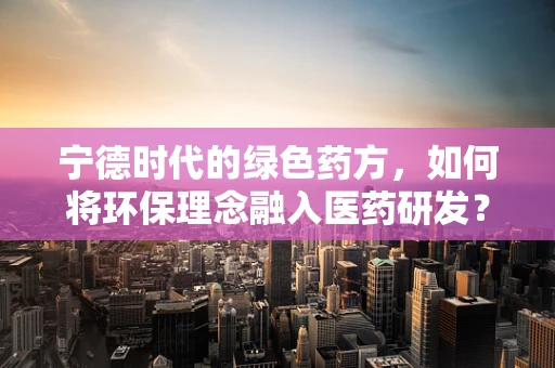 宁德时代的绿色药方，如何将环保理念融入医药研发？