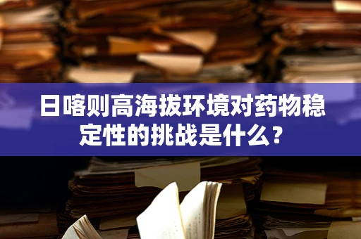 日喀则高海拔环境对药物稳定性的挑战是什么？