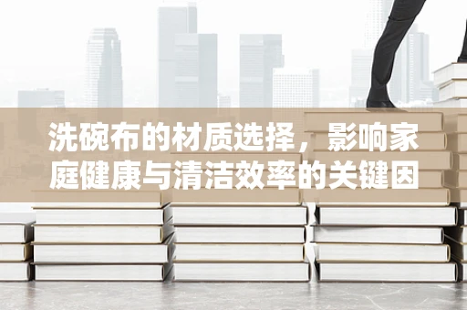 洗碗布的材质选择，影响家庭健康与清洁效率的关键因素？