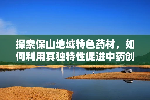 探索保山地域特色药材，如何利用其独特性促进中药创新研发？