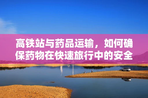高铁站与药品运输，如何确保药物在快速旅行中的安全与效能？
