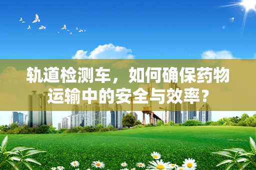 轨道检测车，如何确保药物运输中的安全与效率？