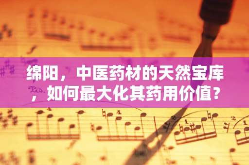 绵阳，中医药材的天然宝库，如何最大化其药用价值？