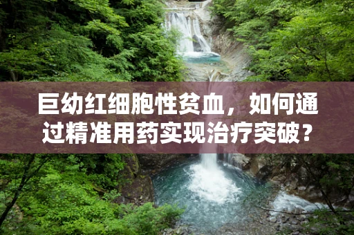 巨幼红细胞性贫血，如何通过精准用药实现治疗突破？