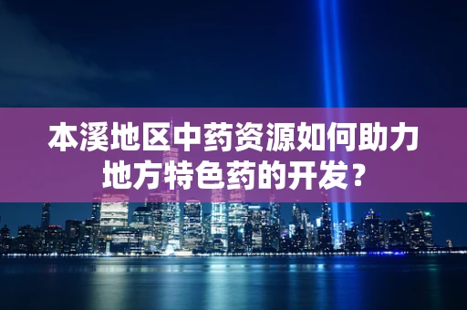 本溪地区中药资源如何助力地方特色药的开发？