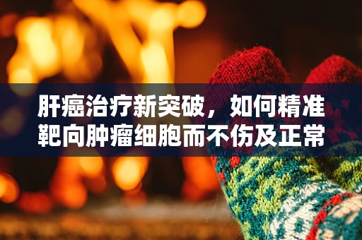 肝癌治疗新突破，如何精准靶向肿瘤细胞而不伤及正常肝组织？