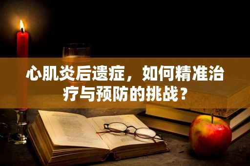 心肌炎后遗症，如何精准治疗与预防的挑战？
