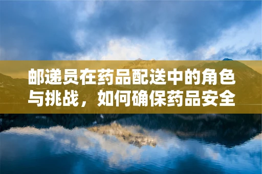 邮递员在药品配送中的角色与挑战，如何确保药品安全送达？