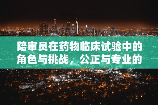陪审员在药物临床试验中的角色与挑战，公正与专业的平衡？