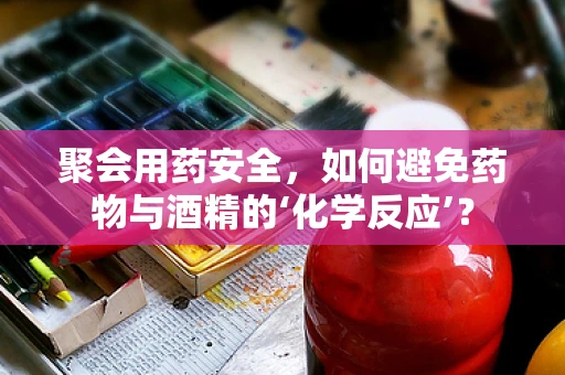 聚会用药安全，如何避免药物与酒精的‘化学反应’？