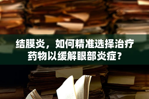 结膜炎，如何精准选择治疗药物以缓解眼部炎症？