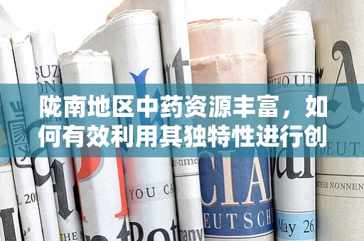 陇南地区中药资源丰富，如何有效利用其独特性进行创新药物研发？