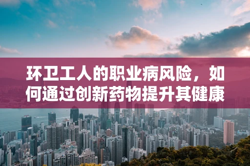 环卫工人的职业病风险，如何通过创新药物提升其健康保障？