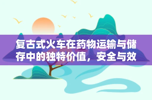 复古式火车在药物运输与储存中的独特价值，安全与效率的完美平衡？