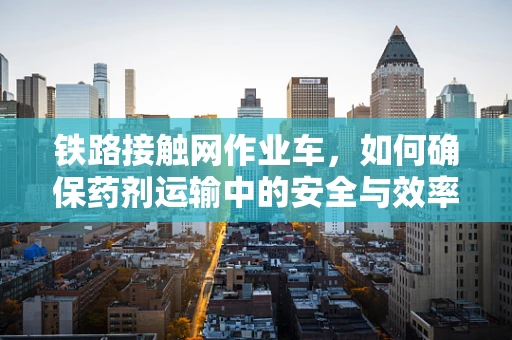 铁路接触网作业车，如何确保药剂运输中的安全与效率？