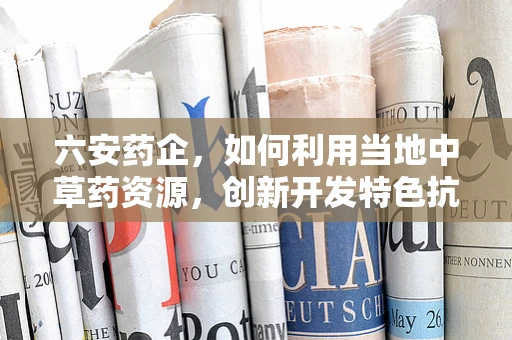 六安药企，如何利用当地中草药资源，创新开发特色抗炎药物？