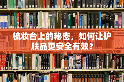 梳妆台上的秘密，如何让护肤品更安全有效？