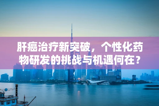 肝癌治疗新突破，个性化药物研发的挑战与机遇何在？