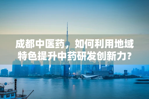 成都中医药，如何利用地域特色提升中药研发创新力？